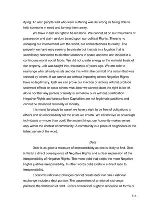 dying. To wish people well who were suffering was as wrong as being able to
help someone in need and turning them away.
We have in fact no right to be let alone. We cannot sit on our mountains of
possession and claim asylum based upon our political Rights. There is no
escaping our involvement with the world, our connectedness to reality. The
property we have may seem to be private but it exists in a location that is
seamlessly connected to all other locations in space and time and indeed in a
continuous moral social fabric. We did not create energy or the material basis of
our property. Job was taught this, thousands of years ago. We are able to
rearrange what already exists and do this within the comfort of a nation that was
created by others. If we cannot act without impacting others Negative Rights
have no legitimacy. Until we can prove our inaction or actions will not produce
untoward effects or costs others must bear we cannot claim the right to be let
alone nor that any portion of reality is somehow ours without qualification.
Negative Rights and laissez-faire Capitalism are not legitimate positions and
cannot be defended rationally or morally.
It is moral turpitude to assert we have a right to be free of obligations to
others and no responsibility for the costs we create. We cannot live as sovereign
individuals anymore than could the ancient kings; our humanity makes sense
only within the context of community. A community is a place of neighbours in the
fullest sense of the word.
Debt
Debt is as good a measure of irresponsibility as one is likely to find. Debt
is firstly a direct consequence of Negative Rights and a clear expression of the
irresponsibility of Negative Rights. The more debt that exists the more Negative
Rights justifies irresponsibility. In other words debt exists in a direct ratio to
irresponsibility.
Economic rational exchanges cannot create debt nor can a rational
exchange include a debt portion. The parameters of a rational exchange
preclude the formation of debt. Lovers of freedom ought to renounce all forms of
338
 