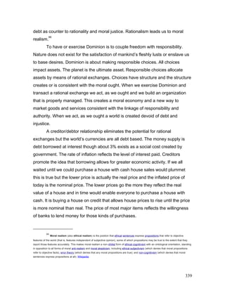debt as counter to rationality and moral justice. Rationalism leads us to moral
realism.
66
To have or exercise Dominion is to couple freedom with responsibility.
Nature does not exist for the satisfaction of mankind’s fleshly lusts or enslave us
to base desires. Dominion is about making responsible choices. All choices
impact assets. The planet is the ultimate asset. Responsible choices allocate
assets by means of rational exchanges. Choices have structure and the structure
creates or is consistent with the moral ought. When we exercise Dominion and
transact a rational exchange we act, as we ought and we build an organization
that is properly managed. This creates a moral economy and a new way to
market goods and services consistent with the linkage of responsibility and
authority. When we act, as we ought a world is created devoid of debt and
injustice.
A creditor/debtor relationship eliminates the potential for rational
exchanges but the world’s currencies are all debt based. The money supply is
debt borrowed at interest though about 3% exists as a social cost created by
government. The rate of inflation reflects the level of interest paid. Creditors
promote the idea that borrowing allows for greater economic activity. If we all
waited until we could purchase a house with cash house sales would plummet
this is true but the lower price is actually the real price and the inflated price of
today is the nominal price. The lower prices go the more they reflect the real
value of a house and in time would enable everyone to purchase a house with
cash. It is buying a house on credit that allows house prices to rise until the price
is more nominal than real. The price of most major items reflects the willingness
of banks to lend money for those kinds of purchases.
66
Moral realism (also ethical realism) is the position that ethical sentences express propositions that refer to objective
features of the world (that is, features independent of subjective opinion), some of which propositions may be true to the extent that they
report those features accurately. This makes moral realism a non-nihilist form of ethical cognitivism with an ontological orientation, standing
in opposition to all forms of moral anti-realism and moral skepticism, including ethical subjectivism (which denies that moral propositions
refer to objective facts), error theory (which denies that any moral propositions are true); and non-cognitivism (which denies that moral
sentences express propositions at all). Wikipedia
339
 