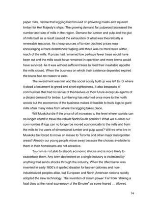 paper mills. Before that logging had focused on providing masts and squared
timber for Her Majesty’s ships. The growing demand for pulpwood increased the
number and size of mills in the region. Demand for lumber and pulp and the glut
of mills built as a result caused the exhaustion of what was theoretically a
renewable resource. As cheap sources of lumber declined prices rose
encouraging a more determined reaping until there was no more trees within
reach of the mills. If prices had remained low perhaps fewer trees would have
been cut and the mills could have remained in operation and more towns would
have survived. As it was without sufficient trees to feed their insatiable appetite
the mills closed. When the business on which their existence depended expired
the towns had no reason to exist.
The investment was lost and the social equity built up was left to rot where
it stood a testament to greed and short sightedness. It also bespeaks of
communities that had no sense of themselves or their future except as agents of
a distant demand for timber. Lumbering has returned once more to the north
woods but the economics of the business makes it feasible to truck logs to giant
mills often many miles from where the logging takes place.
Will Muskoka die if the price of oil increases to the level where tourists can
no longer afford to travel the rebuilt North/South corridor? What will sustain our
communities if logs can no longer be moved economically to the mills and from
the mills to the users of dimensional lumber and pulp wood? Will we who live in
Muskoka be forced to move en masse to Toronto and other major metropolitan
areas? Already our young people move away because the choices available to
them in their hometowns are not attractive.
Tourism is not able to absorb economic shocks and is more likely to
exacerbate them. Any town dependent on a single industry is victimized by
anything that sends shocks through the industry. When the rifled barrel was
invented in early 1800’s it spelled disaster for beaver colonies and non-
industrialized peoples alike, but European and North American nations rapidly
adopted the new technology. The invention of steam power ‘Far from “striking a
fatal blow at the naval supremacy of the Empire” as some feared … allowed
34
 