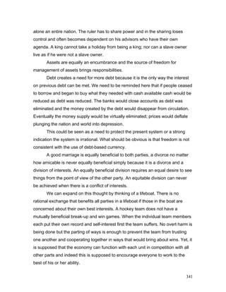 alone an entire nation. The ruler has to share power and in the sharing loses
control and often becomes dependent on his advisors who have their own
agenda. A king cannot take a holiday from being a king; nor can a slave owner
live as if he were not a slave owner.
Assets are equally an encumbrance and the source of freedom for
management of assets brings responsibilities.
Debt creates a need for more debt because it is the only way the interest
on previous debt can be met. We need to be reminded here that if people ceased
to borrow and began to buy what they needed with cash available cash would be
reduced as debt was reduced. The banks would close accounts as debt was
eliminated and the money created by the debt would disappear from circulation.
Eventually the money supply would be virtually eliminated; prices would deflate
plunging the nation and world into depression.
This could be seen as a need to protect the present system or a strong
indication the system is irrational. What should be obvious is that freedom is not
consistent with the use of debt-based currency.
A good marriage is equally beneficial to both parties, a divorce no matter
how amicable is never equally beneficial simply because it is a divorce and a
division of interests. An equally beneficial division requires an equal desire to see
things from the point of view of the other party. An equitable division can never
be achieved when there is a conflict of interests.
We can expand on this thought by thinking of a lifeboat. There is no
rational exchange that benefits all parties in a lifeboat if those in the boat are
concerned about their own best interests. A hockey team does not have a
mutually beneficial break-up and win games. When the individual team members
each put their own record and self-interest first the team suffers. No overt harm is
being done but the parting of ways is enough to prevent the team from trusting
one another and cooperating together in ways that would bring about wins. Yet, it
is supposed that the economy can function with each unit in competition with all
other parts and indeed this is supposed to encourage everyone to work to the
best of his or her ability.
341
 