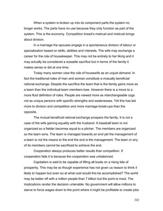 When a system is broken up into its component parts the system no
longer works. The parts have no use because they only function as part of the
system. This is the economy. Competition breed’s mistrust and mistrust brings
about division.
In a marriage the spouses engage in a spontaneous division of labour or
specialization based on skills, abilities and interests. The wife may exchange a
career for the role of housekeeper. This may not be entirely to her liking and it
may actually be considered a sizeable sacrifice but in terms of the family it
makes sense or did at one time.
Today many women view the role of housewife as an unjust demand. In
fact the traditional roles of man and woman constitute a mutually beneficial
rational exchange. Despite the sacrifice the team that is the family gains more as
a team than the individual team members lose. However there is a move to a
more fluid definition of roles. People are viewed more as interchangeable cogs
not as unique persons with specific strengths and weaknesses. Yet this has led
more to division and competition and more marriage break-ups than the
opposite.
The mutual beneficial rational exchange prospers the family. It is not a
case of the wife gaining equality with the husband. A baseball team is not
organized so a fielder becomes equal to a pitcher. The members are organized
so the team wins. The team is managed towards an end yet the management of
a team is not the means to the end the end is the management. The team or any
of its members cannot be sacrificed to achieve the end.
Cooperation always produces better results than competition. If
cooperation fails it is because the cooperation was unbalanced.
Capitalism is said to be capable of lifting all boats on a rising tide of
prosperity. This may be so though experience has not given us reason to think it
likely to happen but even so at what cost would this be accomplished? The world
may be better off with a million people than 7 billion but the point is moot. The
implications render the decision untenable. No government will allow millions to
starve to force wages down to the point where it might be profitable to create jobs
342
 