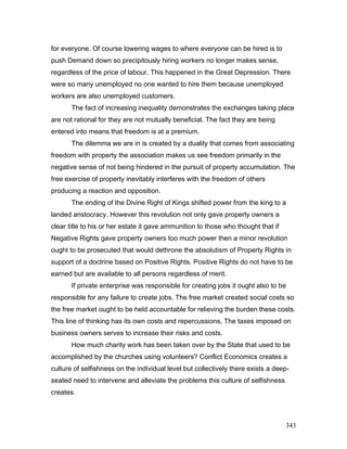 for everyone. Of course lowering wages to where everyone can be hired is to
push Demand down so precipitously hiring workers no longer makes sense,
regardless of the price of labour. This happened in the Great Depression. There
were so many unemployed no one wanted to hire them because unemployed
workers are also unemployed customers.
The fact of increasing inequality demonstrates the exchanges taking place
are not rational for they are not mutually beneficial. The fact they are being
entered into means that freedom is at a premium.
The dilemma we are in is created by a duality that comes from associating
freedom with property the association makes us see freedom primarily in the
negative sense of not being hindered in the pursuit of property accumulation. The
free exercise of property inevitably interferes with the freedom of others
producing a reaction and opposition.
The ending of the Divine Right of Kings shifted power from the king to a
landed aristocracy. However this revolution not only gave property owners a
clear title to his or her estate it gave ammunition to those who thought that if
Negative Rights gave property owners too much power then a minor revolution
ought to be prosecuted that would dethrone the absolutism of Property Rights in
support of a doctrine based on Positive Rights. Positive Rights do not have to be
earned but are available to all persons regardless of merit.
If private enterprise was responsible for creating jobs it ought also to be
responsible for any failure to create jobs. The free market created social costs so
the free market ought to be held accountable for relieving the burden these costs.
This line of thinking has its own costs and repercussions. The taxes imposed on
business owners serves to increase their risks and costs.
How much charity work has been taken over by the State that used to be
accomplished by the churches using volunteers? Conflict Economics creates a
culture of selfishness on the individual level but collectively there exists a deep-
seated need to intervene and alleviate the problems this culture of selfishness
creates.
343
 