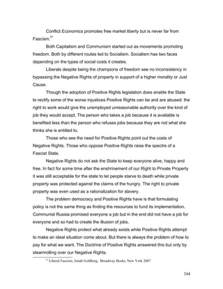 Conflict Economics promotes free market liberty but is never far from
Fascism.
67
Both Capitalism and Communism started out as movements promoting
freedom. Both by different routes led to Socialism. Socialism has two faces
depending on the types of social costs it creates.
Liberals despite being the champions of freedom see no inconsistency in
bypassing the Negative Rights of property in support of a higher morality or Just
Cause.
Though the adoption of Positive Rights legislation does enable the State
to rectify some of the worse injustices Positive Rights can be and are abused: the
right to work would give the unemployed unreasonable authority over the kind of
job they would accept. The person who takes a job because it is available is
benefited less than the person who refuses jobs because they are not what she
thinks she is entitled to.
Those who see the need for Positive Rights point out the costs of
Negative Rights. Those who oppose Positive Rights raise the spectre of a
Fascist State.
Negative Rights do not ask the State to keep everyone alive, happy and
free. In fact for some time after the enshrinement of our Right to Private Property
it was still acceptable for the state to let people starve to death while private
property was protected against the claims of the hungry. The right to private
property was even used as a rationalization for slavery.
The problem democracy and Positive Rights have is that formulating
policy is not the same thing as finding the resources to fund its implementation.
Communist Russia promised everyone a job but in the end did not have a job for
everyone and so had to create the illusion of jobs.
Negative Rights protect what already exists while Positive Rights attempt
to make an ideal situation come about. But there is always the problem of how to
pay for what we want. The Doctrine of Positive Rights answered this but only by
steamrolling over our Negative Rights.
67
Liberal Fascism, Jonah Goldberg; Broadway Books, New York 2007
344
 
