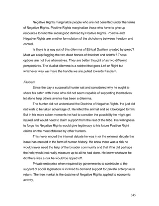 Negative Rights marginalize people who are not benefited under the terms
of Negative Rights. Positive Rights marginalize those who have to give up
resources to fund the social good defined by Positive Rights. Positive and
Negative Rights are another formulation of the dichotomy between freedom and
control.
Is there is a way out of this dilemma of Ethical Dualism created by greed?
Must we keep flogging the two dead horses of freedom and control? These
options are not true alternatives. They are better thought of as two different
perspectives. The dualist dilemma is a ratchet that goes Left or Right but
whichever way we move the handle we are pulled towards Fascism.
Fascism
Since the day a successful hunter sat and considered why he ought to
share his catch with those who did not seem capable of supporting themselves
let alone help others avarice has been a dilemma.
The hunter did not understand the Doctrine of Negative Rights. He just did
not wish to be taken advantage of. He killed the animal and so it belonged to him.
But in his more sober moments he had to consider the possibility he might get
injured and would need to claim support from the rest of the tribe. His willingness
to forgo his Negative Rights would give legitimacy to his future Positive Right
claims on the meat obtained by other hunters.
This never ended the internal debate he was in or the external debate the
issue has created in the form of human history. He knew there was a risk he
would never need the help of the broader community and that if he did perhaps
the help would not really measure up to all he had done. He knew whatever he
did there was a risk he would be ripped off.
Private enterprise when required by governments to contribute to the
support of social legislation is inclined to demand support for private enterprise in
return. The free market is the doctrine of Negative Rights applied to economic
activity.
345
 