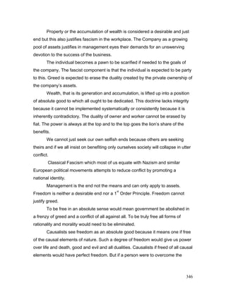 Property or the accumulation of wealth is considered a desirable and just
end but this also justifies fascism in the workplace. The Company as a growing
pool of assets justifies in management eyes their demands for an unswerving
devotion to the success of the business.
The individual becomes a pawn to be scarified if needed to the goals of
the company. The fascist component is that the individual is expected to be party
to this. Greed is expected to erase the duality created by the private ownership of
the company’s assets.
Wealth, that is its generation and accumulation, is lifted up into a position
of absolute good to which all ought to be dedicated. This doctrine lacks integrity
because it cannot be implemented systematically or consistently because it is
inherently contradictory. The duality of owner and worker cannot be erased by
fiat. The power is always at the top and to the top goes the lion’s share of the
benefits.
We cannot just seek our own selfish ends because others are seeking
theirs and if we all insist on benefiting only ourselves society will collapse in utter
conflict.
Classical Fascism which most of us equate with Nazism and similar
European political movements attempts to reduce conflict by promoting a
national identity.
Management is the end not the means and can only apply to assets.
Freedom is neither a desirable end nor a 1
st
Order Principle. Freedom cannot
justify greed.
To be free in an absolute sense would mean government be abolished in
a frenzy of greed and a conflict of all against all. To be truly free all forms of
rationality and morality would need to be eliminated.
Causalists see freedom as an absolute good because it means one if free
of the causal elements of nature. Such a degree of freedom would give us power
over life and death, good and evil and all dualities. Causalists if freed of all causal
elements would have perfect freedom. But if a person were to overcome the
346
 