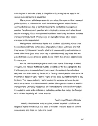 causality out of which he or she is composed it would require the head of the
causal snake consume its causal tail.
Management will always generate opposition. Management that managed
perfectly would in fact eliminate itself. Perfect management would create a
community that was free of conflict including the conflict that management
creates. People who work together without trying to manage each other do not
require managing. Good management invalidates itself for by its actions it makes
management redundant. When people are trying to manage other people
management is necessitated.
Many people see Positive Rights as a business opportunity. Once it has
been established that a certain class of people have been victimized and that
they have a right to certain benefits whether it be counselling and restitution or
some other social good it is a short step to demand society pay those who will
provide these services or social goods. Social reform thus creates opportunities
for managers.
But the fact that these programs are funded by the State ought to worry
everyone. It is not just that taxes must be levied to pay for these programs it is
that the programs are needed and government intervention is the only viable
response that exists to rectify the situation. To any rational person this means the
free market does not work. Positive Rights create costs but not the means to pay
for them. This means authority has to be given to someone so he or she can
enforce the means to achieve the ends desired. Management creates a need for
management. Ultimately freedom as an end leads to the elimination of freedom
in escalating costs and a collapse of civilization. A state that makes the freedom
of its citizens its priority will create anarchy.
Positive And Negative Morality
Morality, despite what many suppose, cannot be pulled out of thin air.
Negative Rights do not serve as a basis of morality. That one does not commit
unspeakable acts does not make one moral.
347
 