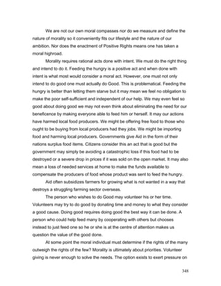 We are not our own moral compasses nor do we measure and define the
nature of morality so it conveniently fits our lifestyle and the nature of our
ambition. Nor does the enactment of Positive Rights means one has taken a
moral highroad.
Morality requires rational acts done with intent. We must do the right thing
and intend to do it. Feeding the hungry is a positive act and when done with
intent is what most would consider a moral act. However, one must not only
intend to do good one must actually do Good. This is problematical. Feeding the
hungry is better than letting them starve but it may mean we feel no obligation to
make the poor self-sufficient and independent of our help. We may even feel so
good about doing good we may not even think about eliminating the need for our
beneficence by making everyone able to feed him or herself. It may our actions
have harmed local food producers. We might be offering free food to those who
ought to be buying from local producers had they jobs. We might be importing
food and harming local producers. Governments give Aid in the form of their
nations surplus food items. Citizens consider this an act that is good but the
government may simply be avoiding a catastrophic loss if this food had to be
destroyed or a severe drop in prices if it was sold on the open market. It may also
mean a loss of needed services at home to make the funds available to
compensate the producers of food whose product was sent to feed the hungry.
Aid often subsidizes farmers for growing what is not wanted in a way that
destroys a struggling farming sector overseas.
The person who wishes to do Good may volunteer his or her time.
Volunteers may try to do good by donating time and money to what they consider
a good cause. Doing good requires doing good the best way it can be done. A
person who could help feed many by cooperating with others but chooses
instead to just feed one so he or she is at the centre of attention makes us
question the value of the good done.
At some point the moral individual must determine if the rights of the many
outweigh the rights of the few? Morality is ultimately about priorities. Volunteer
giving is never enough to solve the needs. The option exists to exert pressure on
348
 
