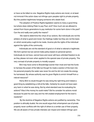 or have so far killed no one. Negative Rights imply actions are moral, or at least
not immoral if the action does not infringe upon peoples right to private property.
But this position legitimizes hanging someone who steals food.
The adoption of Positive Rights legislation seems to many a good thing
but where does robbing Peter to pay Paul, end? How much are we allowed to
extract from future generations to pay restitution for some harm done in the past?
Can the end really ever justify the means?
We need to determine the virtue of our actions. But individuals are not the
arbiters of what is good and moral. Our feelings matter but they are not the basis
on which social policy ought to be made. Avarice pits the rights of the individual
against the rights of the community.
Individuals are not the standard of good or of what is rational or legitimate.
We form opinion but we cannot make policy based on personal opinion.
Individuals do not have, cannot have and never will have unlimited freedom to do
as they please not even when applied to the special case of private property. The
very concept of private property is morally suspect.
Bird may have come to Bracebridge sooner than most and had the funds
to harness the power of the falls but though he made a section of the town into
his personal property the water was never his and he did not create the energy
he harnessed. By whose authority was he given Rights to enrich himself from a
natural resource?
Henry Bird no doubt thought he was doing the right thing and indeed a
good thing by establishing a mill at the falls. Certainly he would not have seen
any harm in what he was doing. But by what standard was he evaluating his
actions? Was it the money he could make? Did he consider his actions moral
because he paid his own way and his mill created employment for the town’s
residents?
By the doctrine of Negative Rights actions are justified by ownership. This
position is ethically dualist. No one would argue that unhampered use of private
property never conflicts with the right of others to a similar use of their property.
We are all aware of how private interests can impact and indeed infringe upon
350
 