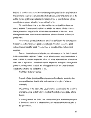 the use of common land. Even if we are to argue or agree with the argument that
the commons ought to be privatized the fact is the air, water and planet are in the
public domain and their privatization is not something to be entertained without
considering a serious alteration to our political rights.
We need to know how to act right and the degree to which others are
acting wrongly. The privatization of property does not give us this information.
Management can only go so far and without some sense of common cause
management will be opposed to the extent that it cannot function outside of a
police state.
Freedom is a good but what does it mean to consider it the ultimate good?
Freedom in fact is not always good when abused. Freedom cannot be good
unless it is exercised for good. Freedom has to be subject to a higher moral
purpose.
Respect for private property backed up by the power of the state does not
fulfill the conditions required of moral choice. We require an objective measure of
what it means to do what is right and this is not made available to us by the state
in for form of legislation. Ultimately if there is a right and wrong and management
public or private pushes us down the wrong path then we are under a fascist
dictatorship whether we realize this or not.
The Urban Dictionary states:
The only official definition of Fascism comes from Benito Mussolini, the
founder of fascism, in which he outlines three principles of a fascist
philosophy.
1."Everything in the state". The Government is supreme and the country is
all-encompasing, and all within it must conform to the ruling body, often a
dictator.
2."Nothing outside the state". The country must grow and the implied goal
of any fascist nation is to rule the world, and have every human submit to
the government.
351
 