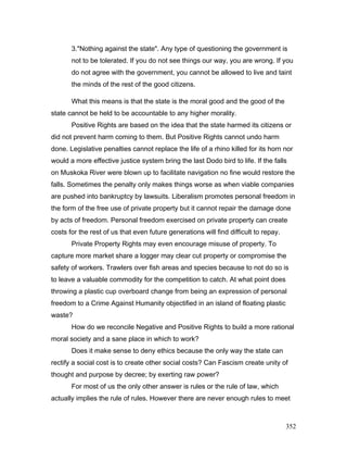 3."Nothing against the state". Any type of questioning the government is
not to be tolerated. If you do not see things our way, you are wrong. If you
do not agree with the government, you cannot be allowed to live and taint
the minds of the rest of the good citizens.
What this means is that the state is the moral good and the good of the
state cannot be held to be accountable to any higher morality.
Positive Rights are based on the idea that the state harmed its citizens or
did not prevent harm coming to them. But Positive Rights cannot undo harm
done. Legislative penalties cannot replace the life of a rhino killed for its horn nor
would a more effective justice system bring the last Dodo bird to life. If the falls
on Muskoka River were blown up to facilitate navigation no fine would restore the
falls. Sometimes the penalty only makes things worse as when viable companies
are pushed into bankruptcy by lawsuits. Liberalism promotes personal freedom in
the form of the free use of private property but it cannot repair the damage done
by acts of freedom. Personal freedom exercised on private property can create
costs for the rest of us that even future generations will find difficult to repay.
Private Property Rights may even encourage misuse of property. To
capture more market share a logger may clear cut property or compromise the
safety of workers. Trawlers over fish areas and species because to not do so is
to leave a valuable commodity for the competition to catch. At what point does
throwing a plastic cup overboard change from being an expression of personal
freedom to a Crime Against Humanity objectified in an island of floating plastic
waste?
How do we reconcile Negative and Positive Rights to build a more rational
moral society and a sane place in which to work?
Does it make sense to deny ethics because the only way the state can
rectify a social cost is to create other social costs? Can Fascism create unity of
thought and purpose by decree; by exerting raw power?
For most of us the only other answer is rules or the rule of law, which
actually implies the rule of rules. However there are never enough rules to meet
352
 