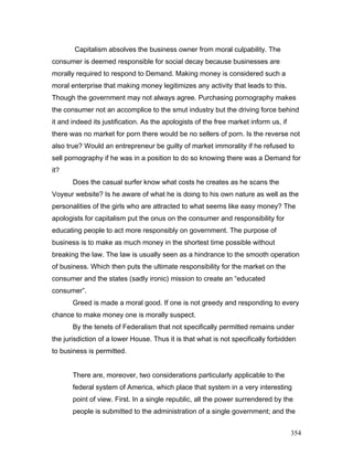 Capitalism absolves the business owner from moral culpability. The
consumer is deemed responsible for social decay because businesses are
morally required to respond to Demand. Making money is considered such a
moral enterprise that making money legitimizes any activity that leads to this.
Though the government may not always agree. Purchasing pornography makes
the consumer not an accomplice to the smut industry but the driving force behind
it and indeed its justification. As the apologists of the free market inform us, if
there was no market for porn there would be no sellers of porn. Is the reverse not
also true? Would an entrepreneur be guilty of market immorality if he refused to
sell pornography if he was in a position to do so knowing there was a Demand for
it?
Does the casual surfer know what costs he creates as he scans the
Voyeur website? Is he aware of what he is doing to his own nature as well as the
personalities of the girls who are attracted to what seems like easy money? The
apologists for capitalism put the onus on the consumer and responsibility for
educating people to act more responsibly on government. The purpose of
business is to make as much money in the shortest time possible without
breaking the law. The law is usually seen as a hindrance to the smooth operation
of business. Which then puts the ultimate responsibility for the market on the
consumer and the states (sadly ironic) mission to create an “educated
consumer”.
Greed is made a moral good. If one is not greedy and responding to every
chance to make money one is morally suspect.
By the tenets of Federalism that not specifically permitted remains under
the jurisdiction of a lower House. Thus it is that what is not specifically forbidden
to business is permitted.
There are, moreover, two considerations particularly applicable to the
federal system of America, which place that system in a very interesting
point of view. First. In a single republic, all the power surrendered by the
people is submitted to the administration of a single government; and the
354
 