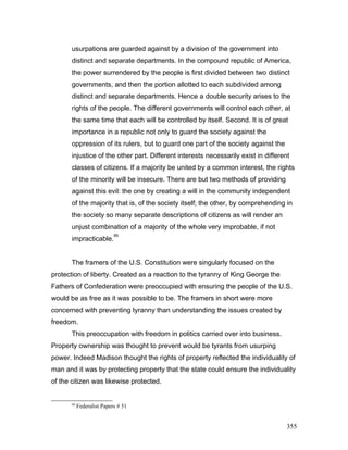 usurpations are guarded against by a division of the government into
distinct and separate departments. In the compound republic of America,
the power surrendered by the people is first divided between two distinct
governments, and then the portion allotted to each subdivided among
distinct and separate departments. Hence a double security arises to the
rights of the people. The different governments will control each other, at
the same time that each will be controlled by itself. Second. It is of great
importance in a republic not only to guard the society against the
oppression of its rulers, but to guard one part of the society against the
injustice of the other part. Different interests necessarily exist in different
classes of citizens. If a majority be united by a common interest, the rights
of the minority will be insecure. There are but two methods of providing
against this evil: the one by creating a will in the community independent
of the majority that is, of the society itself; the other, by comprehending in
the society so many separate descriptions of citizens as will render an
unjust combination of a majority of the whole very improbable, if not
impracticable.
69
The framers of the U.S. Constitution were singularly focused on the
protection of liberty. Created as a reaction to the tyranny of King George the
Fathers of Confederation were preoccupied with ensuring the people of the U.S.
would be as free as it was possible to be. The framers in short were more
concerned with preventing tyranny than understanding the issues created by
freedom.
This preoccupation with freedom in politics carried over into business.
Property ownership was thought to prevent would be tyrants from usurping
power. Indeed Madison thought the rights of property reflected the individuality of
man and it was by protecting property that the state could ensure the individuality
of the citizen was likewise protected.
69
Federalist Papers # 51
355
 