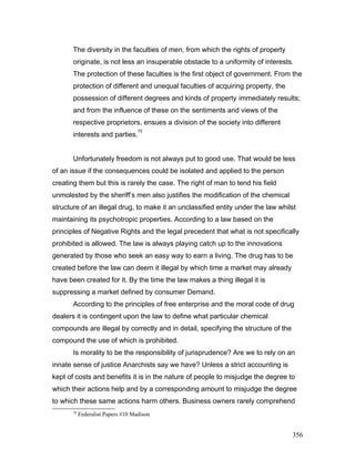 The diversity in the faculties of men, from which the rights of property
originate, is not less an insuperable obstacle to a uniformity of interests.
The protection of these faculties is the first object of government. From the
protection of different and unequal faculties of acquiring property, the
possession of different degrees and kinds of property immediately results;
and from the influence of these on the sentiments and views of the
respective proprietors, ensues a division of the society into different
interests and parties.
70
Unfortunately freedom is not always put to good use. That would be less
of an issue if the consequences could be isolated and applied to the person
creating them but this is rarely the case. The right of man to tend his field
unmolested by the sheriff’s men also justifies the modification of the chemical
structure of an illegal drug, to make it an unclassified entity under the law whilst
maintaining its psychotropic properties. According to a law based on the
principles of Negative Rights and the legal precedent that what is not specifically
prohibited is allowed. The law is always playing catch up to the innovations
generated by those who seek an easy way to earn a living. The drug has to be
created before the law can deem it illegal by which time a market may already
have been created for it. By the time the law makes a thing illegal it is
suppressing a market defined by consumer Demand.
According to the principles of free enterprise and the moral code of drug
dealers it is contingent upon the law to define what particular chemical
compounds are illegal by correctly and in detail, specifying the structure of the
compound the use of which is prohibited.
Is morality to be the responsibility of jurisprudence? Are we to rely on an
innate sense of justice Anarchists say we have? Unless a strict accounting is
kept of costs and benefits it is in the nature of people to misjudge the degree to
which their actions help and by a corresponding amount to misjudge the degree
to which these same actions harm others. Business owners rarely comprehend
70
Federalist Papers #10 Madison
356
 