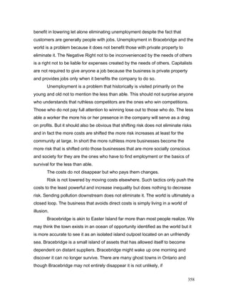 benefit in lowering let alone eliminating unemployment despite the fact that
customers are generally people with jobs. Unemployment in Bracebridge and the
world is a problem because it does not benefit those with private property to
eliminate it. The Negative Right not to be inconvenienced by the needs of others
is a right not to be liable for expenses created by the needs of others. Capitalists
are not required to give anyone a job because the business is private property
and provides jobs only when it benefits the company to do so.
Unemployment is a problem that historically is visited primarily on the
young and old not to mention the less than able. This should not surprise anyone
who understands that ruthless competitors are the ones who win competitions.
Those who do not pay full attention to winning lose out to those who do. The less
able a worker the more his or her presence in the company will serve as a drag
on profits. But it should also be obvious that shifting risk does not eliminate risks
and in fact the more costs are shifted the more risk increases at least for the
community at large. In short the more ruthless more businesses become the
more risk that is shifted onto those businesses that are more socially conscious
and society for they are the ones who have to find employment or the basics of
survival for the less than able.
The costs do not disappear but who pays them changes.
Risk is not lowered by moving costs elsewhere. Such tactics only push the
costs to the least powerful and increase inequality but does nothing to decrease
risk. Sending pollution downstream does not eliminate it. The world is ultimately a
closed loop. The business that avoids direct costs is simply living in a world of
illusion.
Bracebridge is akin to Easter Island far more than most people realize. We
may think the town exists in an ocean of opportunity identified as the world but it
is more accurate to see it as an isolated island outpost located on an unfriendly
sea. Bracebridge is a small island of assets that has allowed itself to become
dependent on distant suppliers. Bracebridge might wake up one morning and
discover it can no longer survive. There are many ghost towns in Ontario and
though Bracebridge may not entirely disappear it is not unlikely, if
358
 
