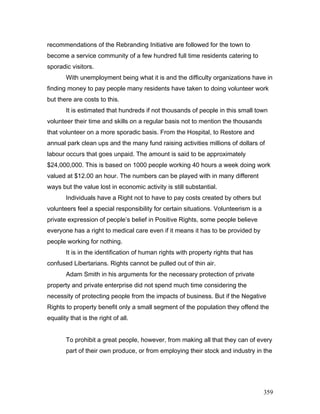 recommendations of the Rebranding Initiative are followed for the town to
become a service community of a few hundred full time residents catering to
sporadic visitors.
With unemployment being what it is and the difficulty organizations have in
finding money to pay people many residents have taken to doing volunteer work
but there are costs to this.
It is estimated that hundreds if not thousands of people in this small town
volunteer their time and skills on a regular basis not to mention the thousands
that volunteer on a more sporadic basis. From the Hospital, to Restore and
annual park clean ups and the many fund raising activities millions of dollars of
labour occurs that goes unpaid. The amount is said to be approximately
$24,000,000. This is based on 1000 people working 40 hours a week doing work
valued at $12.00 an hour. The numbers can be played with in many different
ways but the value lost in economic activity is still substantial.
Individuals have a Right not to have to pay costs created by others but
volunteers feel a special responsibility for certain situations. Volunteerism is a
private expression of people’s belief in Positive Rights, some people believe
everyone has a right to medical care even if it means it has to be provided by
people working for nothing.
It is in the identification of human rights with property rights that has
confused Libertarians. Rights cannot be pulled out of thin air.
Adam Smith in his arguments for the necessary protection of private
property and private enterprise did not spend much time considering the
necessity of protecting people from the impacts of business. But if the Negative
Rights to property benefit only a small segment of the population they offend the
equality that is the right of all.
To prohibit a great people, however, from making all that they can of every
part of their own produce, or from employing their stock and industry in the
359
 