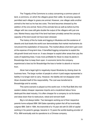 The Tragedy of the Commons is a story concerning a common piece of
land, a commons, on which the villagers graze their cattle. Its carrying capacity
permitted each villager to graze one animal. However, one villager adds another
animal to the herd so he has two cows. The land becomes stressed by the
addition of the one animal. None of the animals fare as well as before but the
villager with two cows still gets double the output of the villagers with just one
cow. Market theory says that if the land had been privately owned the carrying
capacity of the land would not have been stressed.
The history of the fur trade and logging in Muskoka and the existence of
deserts and dust bowls the world over demonstrates that market mechanisms do
not prevent the exploitation of resources. The market allows short-term gain even
at the expense of long-term loss. It benefited logging companies to exploit the
old-growth forest and move on. It was cheaper to exploit other areas than pay the
costs of replanting trees. It was more profitable for Alcan to close its plants in
Bracebridge than to keep them open. In economic terms the company
experienced a loss but for Bracebridge the loss is harder to absorb or recover
from.
Alcan had a legal right to negatively impact Muskoka by closing down its
business here. The large number of people to whom it paid wages represented a
liability it no longer wish to carry. However, the liability did not disappear when
Alcan divested itself of this responsibility. The cost was transferred to
Bracebridge and to society.
This same scenario is played out the world over. In the Rust Belt (the mid-
western states) cheaper Japanese imports and a recalcitrant labour force
destroyed the steel industry. It is often cheaper for a company to cut its losses
and close down than to restructure, retool and reinvent itself.
Big is not always better. Two teenagers working out of their respective
parents home eclipsed IBM. Bill Gates operating system fed off but eventually
outgrew IBM. Dell in 1984, the brainchild of a 19 year old with $1,000 of capital
working in his parent’s garage, became in 13 years the worlds leading provider of
PCs. IBM eventually sold its operations to a Chinese company.
36
 