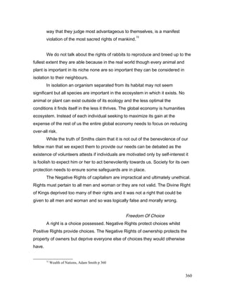 way that they judge most advantageous to themselves, is a manifest
violation of the most sacred rights of mankind.
72
We do not talk about the rights of rabbits to reproduce and breed up to the
fullest extent they are able because in the real world though every animal and
plant is important in its niche none are so important they can be considered in
isolation to their neighbours.
In isolation an organism separated from its habitat may not seem
significant but all species are important in the ecosystem in which it exists. No
animal or plant can exist outside of its ecology and the less optimal the
conditions it finds itself in the less it thrives. The global economy is humanities
ecosystem. Instead of each individual seeking to maximize its gain at the
expense of the rest of us the entire global economy needs to focus on reducing
over-all risk.
While the truth of Smiths claim that it is not out of the benevolence of our
fellow man that we expect them to provide our needs can be debated as the
existence of volunteers attests if individuals are motivated only by self-interest it
is foolish to expect him or her to act benevolently towards us. Society for its own
protection needs to ensure some safeguards are in place.
The Negative Rights of capitalism are impractical and ultimately unethical.
Rights must pertain to all men and woman or they are not valid. The Divine Right
of Kings deprived too many of their rights and it was not a right that could be
given to all men and woman and so was logically false and morally wrong.
Freedom Of Choice
A right is a choice possessed. Negative Rights protect choices whilst
Positive Rights provide choices. The Negative Rights of ownership protects the
property of owners but deprive everyone else of choices they would otherwise
have.
72
Wealth of Nations, Adam Smith p 360
360
 