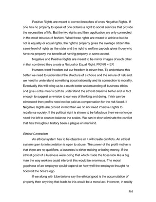 Positive Rights are meant to correct breaches of ones Negative Rights. If
one has no property to speak of one obtains a right to social services that provide
the necessities of life. But the two rights and their application are only connected
in the most tenuous of fashion. What these rights are meant to achieve but do
not is equality or equal rights, the right to property gives the average citizen the
same level of rights as the state and the right to welfare payouts gives those who
have no property the benefits of having property to some extent.
Negative and Positive Rights are meant to be mirror images of each other
in that combined they create a Natural or Equal Right. PR/NR = ER
Humans want freedom but our freedom is never free. To understand this
better we need to understand the structure of a choice and the nature of risk and
we need to understand something about rationality and its connection to morality.
Eventually this will bring us to a much better understanding of business ethics
and give us the means both to understand the ethical dilemma better and in fact
enough to suggest a revision to our way of thinking and doing. If risk can be
eliminated then profits need not be paid as compensation for the risk faced. If
Negative Rights are proved invalid then we do not need Positive Rights to
rebalance society. If the political right is shown to be fallacious then we no longer
need the left to counter-balance the scales. We can in short eliminate the conflict
that has throughout history been a plague on mankind.
Ethical Centralism
An ethical system has to be objective or it will create conflicts. An ethical
system open to interpretation is open to abuse. The power of the profit motive is
that there are no qualifiers, a business is either making or losing money. If the
ethical good of a business were doing that which made the boss look like a big
man the way workers could interpret this would be enormous. The moral
goodness of an employee would depend on how well the employee thought he
boosted the boss’s ego.
If we along with Libertarians say the ethical good is the accumulation of
property then anything that leads to this would be a moral act. However, in reality
361
 