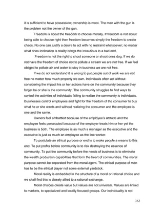 it is sufficient to have possession; ownership is moot. The man with the gun is
the problem not the owner of the gun.
Freedom is about the freedom to choose morally. If freedom is not about
being able to choose right then freedom becomes simply the freedom to create
chaos. No one can justify a desire to act with no restraint whatsoever; no matter
what ones inclination is reality brings the incautious to a bad end.
Freedom is not the right to shoot someone or shoot ones dog. If we do
not have the freedom of choice not to pollute a stream we are not free. If we feel
obliged to pollute air and water to stay in business we are not free.
If we do not understand it is wrong to put people out of work we are not
free no matter how much property we own. Individuals often act without
considering the impact his or her actions have on the community because they
forget he or she is the community. The community struggles to find ways to
control the activities of individuals failing to realize the community is individuals.
Businesses control employees and fight for the freedom of the consumer to buy
what he or she wants and without realizing the consumer and the employee is
one and the same.
Owners feel embattled because of the employee’s attitude and the
employee feels persecuted because of the employer treats him or her yet the
business is both. The employee is as much a manager as the executive and the
executive is just as much an employee as the line worker.
To postulate an ethical purpose or end is to make people a means to this
end. To put profits before community is to risk destroying the essence of
community. To put the community before the needs of business is to eliminate
the wealth production capabilities that form the heart of communities. The moral
purpose cannot be separated from the moral agent. The ethical purpose of man
has to be the ethical player not some external yardstick.
Moral reality is embedded in the structure of a moral or rational choice and
we shall find this is closely allied to a rational exchange.
Moral choices create value but values are not universal. Values are linked
to markets, to specialized and locally focused groups. Our individuality is not
362
 