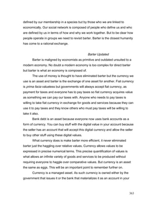 defined by our membership in a species but by those who we are linked to
economically. Our social network is composed of people who define us and who
are defined by us in terms of how and why we work together. But to be clear how
people operate in groups we need to revisit barter. Barter is the closest humanity
has come to a rational exchange.
Barter Updated
Barter is maligned by economists as primitive and outdated unsuited to a
modern economy. No doubt a modern economy is too complex for direct barter
but barter is what an economy is composed of.
The use of money is thought to have eliminated barter but the currency we
use is an asset and barter is the exchange of one asset for another. Fiat currency
is prima facia valueless but governments will always accept fiat currency, as
payment for taxes and everyone has to pay taxes so fiat currency acquires value
as something we can pay our taxes with. Anyone who needs to pay taxes is
willing to take fiat currency in exchange for goods and services because they can
use it to pay taxes and they know others who must pay taxes will be willing to
take it also.
Bank debt is an asset because everyone now uses bank accounts as a
form of currency. You can buy stuff with the digital value in your account because
the seller has an account that will accept this digital currency and allow the seller
to buy other stuff using these digital values.
What currency does is make barter more efficient, it never eliminated
barter just the haggling over relative values. Currency allows values to be
expressed in precise numerical terms. This precise quantification of values is
what allows an infinite variety of goods and services to be produced without
requiring everyone to haggle over comparative values. But currency is an asset
the same as eggs. This will be an important point to remember further on.
Currency is a managed asset. As such currency is owned either by the
government that issues it or the bank that materializes it as an account in your
363
 