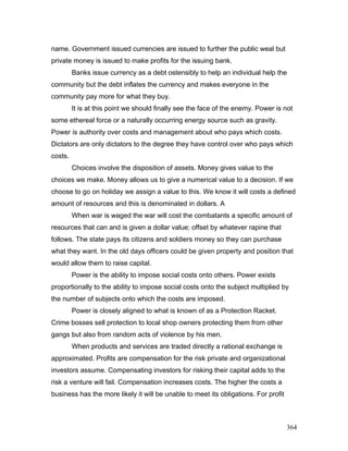name. Government issued currencies are issued to further the public weal but
private money is issued to make profits for the issuing bank.
Banks issue currency as a debt ostensibly to help an individual help the
community but the debt inflates the currency and makes everyone in the
community pay more for what they buy.
It is at this point we should finally see the face of the enemy. Power is not
some ethereal force or a naturally occurring energy source such as gravity.
Power is authority over costs and management about who pays which costs.
Dictators are only dictators to the degree they have control over who pays which
costs.
Choices involve the disposition of assets. Money gives value to the
choices we make. Money allows us to give a numerical value to a decision. If we
choose to go on holiday we assign a value to this. We know it will costs a defined
amount of resources and this is denominated in dollars. A
When war is waged the war will cost the combatants a specific amount of
resources that can and is given a dollar value; offset by whatever rapine that
follows. The state pays its citizens and soldiers money so they can purchase
what they want. In the old days officers could be given property and position that
would allow them to raise capital.
Power is the ability to impose social costs onto others. Power exists
proportionally to the ability to impose social costs onto the subject multiplied by
the number of subjects onto which the costs are imposed.
Power is closely aligned to what is known of as a Protection Racket.
Crime bosses sell protection to local shop owners protecting them from other
gangs but also from random acts of violence by his men.
When products and services are traded directly a rational exchange is
approximated. Profits are compensation for the risk private and organizational
investors assume. Compensating investors for risking their capital adds to the
risk a venture will fail. Compensation increases costs. The higher the costs a
business has the more likely it will be unable to meet its obligations. For profit
364
 