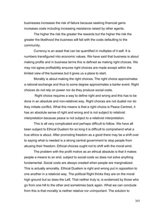 businesses increases the risk of failure because seeking financial gains
increases costs including increasing resistance raised by other agents.
The higher the risk the greater the rewards but the higher the risk the
greater the likelihood the business will fail with the costs defaulting to the
community.
Currency is an asset that can be quantified in multiples of it self. It is
numbers transfigured into economic values. We have said that business is about
making profits and in business terms this is defined as making right choices. We
may not agree profitability ensures right choices are made except within the
limited view of the business but it gives us a place to start.
Morality is about making the right choices. The right choice approximates
a rational exchange and thus to some degree approximates a barter event. Right
choices do not rely on power nor do they produce social costs.
Right choice requires a way to define right and wrong and this has to be
done in an absolute and non-relativist way. Right choices are not dualist nor do
they initiate conflict. What this means is that a right choice is Peace Centred, it
has an absolute sense of right and wrong and is not subject to relativist
interpretation because peace is not subject to a relativist interpretation.
This is all very complicated and perhaps difficult to follow. We have all
been subject to Ethical Dualism for so long it is difficult to comprehend what a
true ethics is about. After promoting freedom as a good there may be a shift over
to saying what is needed is a strong central government to stop people from
abusing their freedom. Ethical choices ought not to shift with the moral wind.
The problem with the profit motive as an ethical absolute is that it makes
people a means to an end, subject to social costs so does not solve anything
fundamental. Social costs are always created when people are marginalized.
This is actually amorality. Ethical Dualism is right and wrong put in opposition to
one another in a relativist way. The political Right thinks they are on the moral
high ground but so does the Left. That neither truly is; is evidenced by those who
go from one hill to the other and sometimes back again. What we can conclude
from this is that morality is neither relative nor unimportant. The solution to
365
 