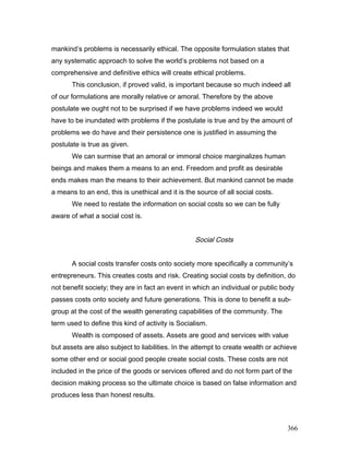 mankind’s problems is necessarily ethical. The opposite formulation states that
any systematic approach to solve the world’s problems not based on a
comprehensive and definitive ethics will create ethical problems.
This conclusion, if proved valid, is important because so much indeed all
of our formulations are morally relative or amoral. Therefore by the above
postulate we ought not to be surprised if we have problems indeed we would
have to be inundated with problems if the postulate is true and by the amount of
problems we do have and their persistence one is justified in assuming the
postulate is true as given.
We can surmise that an amoral or immoral choice marginalizes human
beings and makes them a means to an end. Freedom and profit as desirable
ends makes man the means to their achievement. But mankind cannot be made
a means to an end, this is unethical and it is the source of all social costs.
We need to restate the information on social costs so we can be fully
aware of what a social cost is.
Social Costs
A social costs transfer costs onto society more specifically a community’s
entrepreneurs. This creates costs and risk. Creating social costs by definition, do
not benefit society; they are in fact an event in which an individual or public body
passes costs onto society and future generations. This is done to benefit a sub-
group at the cost of the wealth generating capabilities of the community. The
term used to define this kind of activity is Socialism.
Wealth is composed of assets. Assets are good and services with value
but assets are also subject to liabilities. In the attempt to create wealth or achieve
some other end or social good people create social costs. These costs are not
included in the price of the goods or services offered and do not form part of the
decision making process so the ultimate choice is based on false information and
produces less than honest results.
366
 
