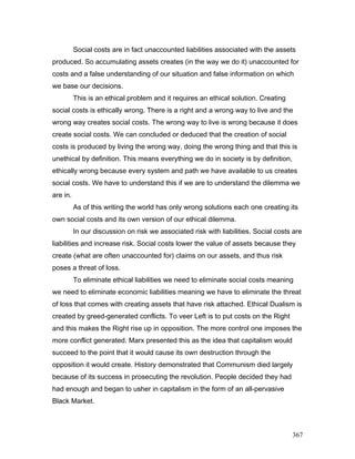 Social costs are in fact unaccounted liabilities associated with the assets
produced. So accumulating assets creates (in the way we do it) unaccounted for
costs and a false understanding of our situation and false information on which
we base our decisions.
This is an ethical problem and it requires an ethical solution. Creating
social costs is ethically wrong. There is a right and a wrong way to live and the
wrong way creates social costs. The wrong way to live is wrong because it does
create social costs. We can concluded or deduced that the creation of social
costs is produced by living the wrong way, doing the wrong thing and that this is
unethical by definition. This means everything we do in society is by definition,
ethically wrong because every system and path we have available to us creates
social costs. We have to understand this if we are to understand the dilemma we
are in.
As of this writing the world has only wrong solutions each one creating its
own social costs and its own version of our ethical dilemma.
In our discussion on risk we associated risk with liabilities. Social costs are
liabilities and increase risk. Social costs lower the value of assets because they
create (what are often unaccounted for) claims on our assets, and thus risk
poses a threat of loss.
To eliminate ethical liabilities we need to eliminate social costs meaning
we need to eliminate economic liabilities meaning we have to eliminate the threat
of loss that comes with creating assets that have risk attached. Ethical Dualism is
created by greed-generated conflicts. To veer Left is to put costs on the Right
and this makes the Right rise up in opposition. The more control one imposes the
more conflict generated. Marx presented this as the idea that capitalism would
succeed to the point that it would cause its own destruction through the
opposition it would create. History demonstrated that Communism died largely
because of its success in prosecuting the revolution. People decided they had
had enough and began to usher in capitalism in the form of an all-pervasive
Black Market.
367
 