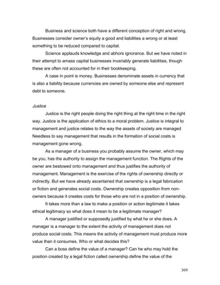 Business and science both have a different conception of right and wrong.
Businesses consider owner’s equity a good and liabilities a wrong or at least
something to be reduced compared to capital.
Science applauds knowledge and abhors ignorance. But we have noted in
their attempt to amass capital businesses invariably generate liabilities, though
these are often not accounted for in their bookkeeping.
A case in point is money. Businesses denominate assets in currency that
is also a liability because currencies are owned by someone else and represent
debt to someone.
Justice
Justice is the right people doing the right thing at the right time in the right
way. Justice is the application of ethics to a moral problem. Justice is integral to
management and justice relates to the way the assets of society are managed
Needless to say management that results in the formation of social costs is
management gone wrong.
As a manager of a business you probably assume the owner, which may
be you, has the authority to assign the management function. The Rights of the
owner are bestowed onto management and thus justifies the authority of
management. Management is the exercise of the rights of ownership directly or
indirectly. But we have already ascertained that ownership is a legal fabrication
or fiction and generates social costs. Ownership creates opposition from non-
owners because it creates costs for those who are not in a position of ownership.
It takes more than a law to make a position or action legitimate it takes
ethical legitimacy so what does it mean to be a legitimate manager?
A manager justified or supposedly justified by what he or she does. A
manager is a manager to the extent the activity of management does not
produce social costs. This means the activity of management must produce more
value than it consumes. Who or what decides this?
Can a boss define the value of a manager? Can he who may hold the
position created by a legal fiction called ownership define the value of the
369
 