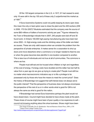 Of the 100 largest companies in the U.S. in 1917, 61 had ceased to exist;
only 18 were still in the top 100 and of these only 2 outperformed the market as
of 1987.
8
If Dura Automotive Systems could not justify keeping its doors open does
this mean the only or best option was to close the plant and fire 400 workers (258
in 2006, 175 Oct 2007)? Muskoka estimated that the company was the source of
some $60 millions of dollars of economic activity per year.
9
Figures released by
the Town of Bracebridge indicate that in 2007, 245 people were laid off and 30
found work. In Ontario 160,000 high paying manufacturing jobs have been lost
since 2002 – 8. High-energy costs and the climbing value of the dollar are listed
as causes. These are only valid reasons when we consider the problem from the
perspective of private enterprise. It makes sense for a corporation to shut up
doors and move elsewhere when a commons is no longer needed to feed its cow
or when the grass becomes less plentiful in one location compared to another.
This is less true of individuals and not true at all of communities. The commons is
where we live.
People must still eat and be housed when inflation is high and regardless
of the cost of energy. If energy costs have doubled and the dollar has lost half its
value from a year ago do we give up trying to create jobs? People must still live
no matter what macroeconomic indicators say or is life a privilege to be
possessed only by those who have the means to meet the current price? Does
the history of Bracebridge not suggest that self-interest does not always serve
the public interest? That the perspective of business does not always encompass
the perspective of the rest of us or in other words what is good for GM is not
always the same as what is good for the nation.
If Bracebridge had owned Dura Automotive perhaps the plant would not
have closed down. Council might have decided to have shoes made at the plant.
These shoes of course might have been of poor quality or too expensive to sell –
council not knowing anything about the shoe business. Shoes might have been
8
The Origin Of Wealth, Eric D. Beinhocker. Harvard Business School Press, 2006 p 330
9
Figures from Cottage Country Now.
http://media.cottagecountrynow.ca/special/huntsville/data/supplements/7/page03.pdf
37
 