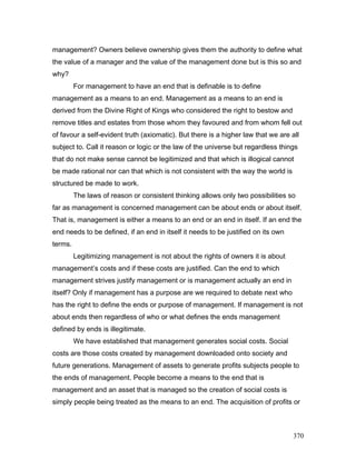 management? Owners believe ownership gives them the authority to define what
the value of a manager and the value of the management done but is this so and
why?
For management to have an end that is definable is to define
management as a means to an end. Management as a means to an end is
derived from the Divine Right of Kings who considered the right to bestow and
remove titles and estates from those whom they favoured and from whom fell out
of favour a self-evident truth (axiomatic). But there is a higher law that we are all
subject to. Call it reason or logic or the law of the universe but regardless things
that do not make sense cannot be legitimized and that which is illogical cannot
be made rational nor can that which is not consistent with the way the world is
structured be made to work.
The laws of reason or consistent thinking allows only two possibilities so
far as management is concerned management can be about ends or about itself.
That is, management is either a means to an end or an end in itself. If an end the
end needs to be defined, if an end in itself it needs to be justified on its own
terms.
Legitimizing management is not about the rights of owners it is about
management’s costs and if these costs are justified. Can the end to which
management strives justify management or is management actually an end in
itself? Only if management has a purpose are we required to debate next who
has the right to define the ends or purpose of management. If management is not
about ends then regardless of who or what defines the ends management
defined by ends is illegitimate.
We have established that management generates social costs. Social
costs are those costs created by management downloaded onto society and
future generations. Management of assets to generate profits subjects people to
the ends of management. People become a means to the end that is
management and an asset that is managed so the creation of social costs is
simply people being treated as the means to an end. The acquisition of profits or
370
 