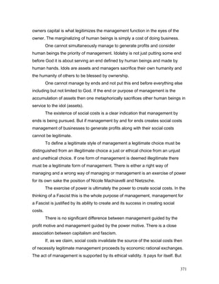 owners capital is what legitimizes the management function in the eyes of the
owner. The marginalizing of human beings is simply a cost of doing business.
One cannot simultaneously manage to generate profits and consider
human beings the priority of management. Idolatry is not just putting some end
before God it is about serving an end defined by human beings and made by
human hands. Idols are assets and managers sacrifice their own humanity and
the humanity of others to be blessed by ownership.
One cannot manage by ends and not put this end before everything else
including but not limited to God. If the end or purpose of management is the
accumulation of assets then one metaphorically sacrifices other human beings in
service to the idol (assets).
The existence of social costs is a clear indication that management by
ends is being pursued. But if management by and for ends creates social costs
management of businesses to generate profits along with their social costs
cannot be legitimate.
To define a legitimate style of management a legitimate choice must be
distinguished from an illegitimate choice a just or ethical choice from an unjust
and unethical choice. If one form of management is deemed illegitimate there
must be a legitimate form of management. There is either a right way of
managing and a wrong way of managing or management is an exercise of power
for its own sake the position of Nicole Machiavelli and Nietzsche.
The exercise of power is ultimately the power to create social costs. In the
thinking of a Fascist this is the whole purpose of management, management for
a Fascist is justified by its ability to create and its success in creating social
costs.
There is no significant difference between management guided by the
profit motive and management guided by the power motive. There is a close
association between capitalism and fascism.
If, as we claim, social costs invalidate the source of the social costs then
of necessity legitimate management proceeds by economic rational exchanges.
The act of management is supported by its ethical validity. It pays for itself. But
371
 
