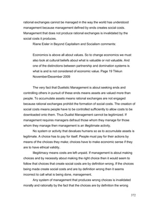rational exchanges cannot be managed in the way the world has understood
management because management defined by ends creates social costs.
Management that does not produce rational exchanges is invalidated by the
social costs it produces.
Riane Eisler in Beyond Capitalism and Socialism comments:
Economics is above all about values. So to change economics we must
also look at cultural beliefs about what is valuable or not valuable. And
one of the distinctions between partnership and domination systems is
what is and is not considered of economic value. Page 19 Tikkun
November/December 2009
The very fact that Duelistic Management is about seeking ends and
controlling others in pursuit of these ends means assets are valued more than
people. To accumulate assets means rational exchanges are not engaged
because rational exchanges prohibit the formation of social costs. The creation of
social costs means people have to be controlled sufficiently to allow costs to be
downloaded onto them. Thus Dualist Management cannot be legitimized. If
management requires managers defraud those whom they manage for those
whom they manage then management is an illegitimate activity.
No system or activity that devalues humans so as to accumulate assets is
legitimate. A choice has to pay for itself. People must pay for their actions by
means of the choices they make; choices have to make economic sense if they
are to have ethical validity.
Illegitimacy means costs are left unpaid. If management is about making
choices and by necessity about making the right choice then it would seem to
follow that choices that create social costs are by definition wrong. If the choices
being made create social costs and are by definition wrong then it seems
incorrect to call what is being done, management.
Any system of management that produces wrong choices is invalidated
morally and rationally by the fact that the choices are by definition the wrong
372
 