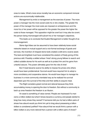ones to make. What’s more since morality has an economic component immoral
actions are economically indefensible.
Management by ends is management as the exercise of power. The more
power a manager has the more social costs he or she creates. The greater the
power of the manager the most costs are imposed on entrepreneurs and the
more his or her power will be opposed for the greater the power the higher the
costs to those managed. This opposition might be overt but it may also be covert,
the person being mismanaged will subvert his or her manager’s objectives.
This leads us to conclude that Dualist Management is better thought of as
mismanagement.
Stone Age tribes can be assumed to have been relatively loose social
networks based on mutual support and a non-formal exchange of goods and
services, the invention of chipped stone tools created a skill and a scarce asset.
The best and brightest must have considered the wisdom of freely giving of this
precious skill. Possibly a skilled artisan ‘hired’ strong young fellows to search and
collect suitable stones for his work as well as to protect him and his gains from
unlawful seizure. This power ultimately gave him the role of chief.
But if meat became scarce his ability to impose his prices onto others
would have been problematical. Survival would have required him to adopt a
more conciliatory and cooperative stance. He would have begun to manage his
business in a more community orientated way as he realized his survival
depended upon the survival of the tribe and their ability to acquire meat.
The Right considers greed normal and rational because they think
accumulating money is opening the door to freedom. But without a community to
back up ones freedom the freedom is an illusion.
An asset is something of value owned. People are impressed if a man
owns a million dollars but what if shoes became a currency and people started to
brag how many shoes they owned? If someone told you he had a billion pairs of
shoes how absurd would you think him yet to brag about possessing a billion
dollars is considered justified? How absurd that we would think a person with a
billion dollars is any more rational than a person with a billion pairs of shoes?
373
 