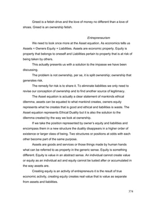 Greed is a fetish drive and the love of money no different than a love of
shoes. Greed is an ownership fetish.
Entrepreneurism
We need to look once more at the Asset equation. As economics tells us
Assets = Owners Equity + Liabilities. Assets are economic property. Equity is
property that belongs to oneself and Liabilities pertain to property that is at risk of
being taken by others.
This actually presents us with a solution to the impasse we have been
discussing.
The problem is not ownership, per se, it is split ownership; ownership that
generates risk.
The remedy for risk is to share it. To eliminate liabilities we only need to
revise our conception of ownership and to find another source of legitimacy.
The Asset equation is actually a clear statement of mankinds ethical
dilemma, assets can be equated to what mankind creates, owners equity
represents what he creates that is good and ethical and liabilities is waste. The
Asset equation represents Ethical Duality but it is also the solution to the
dilemma created by the way we look at ownership.
If we take the position represented by owner’s equity and liabilities and
encompass them in a new structure the duality disappears in a higher order of
existence or larger class of being. Two structures or positions at odds with each
other become part of the same purpose.
Assets are goods and services or those things made by human hands
what can be referred to as property in the generic sense. Equity is something
different. Equity is value in an abstract sense. An individual cannot create value
or equity as an individual act and equity cannot be lusted after or accumulated in
the way assets are.
Creating equity is an activity of entrepreneurs it is the result of true
economic activity, creating equity creates real value that is value as separate
from assets and liabilities.
374
 
