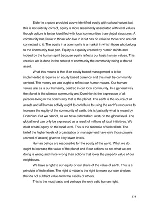Eisler in a quote provided above identified equity with cultural values but
this is not entirely correct, equity is more reasonably associated with local values
though culture is better identified with local communities than global structures. A
community has value to those who live in it but has no value to those who are not
connected to it. The equity in a community is a market in which those who belong
to the community take part. Equity is a quality created by human minds and
indeed by the human spirit because equity reflects our basic human values. This
creative act is done in the context of community the community being a shared
asset.
What this means is that if an equity based management is to be
implemented it requires an equity based currency and this must be community
centred. The money we use ought to reflect our human values. Our human
values are as is our humanity, centred in our local community. In a general way
the planet is the ultimate community and Dominion is the expression of all
persons living in the community that is the planet. The earth is the source of all
assets and all human activity ought to contribute to using the earth’s resources to
increase the equity of the community of earth, this is basically what is meant by
Dominion. But we cannot, as we have established, work on the global level. The
global level can only be expressed as a result of millions of local initiatives. We
must create equity on the local level. This is the rationale of federalism. The
belief the higher levels of organization or management have only those powers
(control of assets) given to it by lower levels.
Human beings are responsible for the equity of the world. What we do
ought to increase the value of the planet and if our actions do not what we are
doing is wrong and more wrong than actions that lower the property value of our
neighbours.
We have a right to our equity or our share of the value of earth. This is a
principle of federalism. The right to value is the right to make our own choices
that do not subtract value from the assets of others.
This is the most basic and perhaps the only valid human right.
375
 
