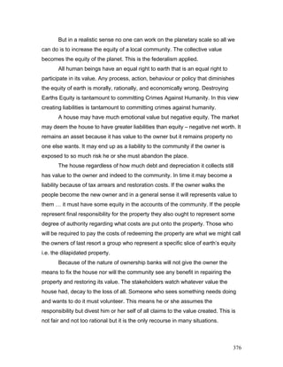 But in a realistic sense no one can work on the planetary scale so all we
can do is to increase the equity of a local community. The collective value
becomes the equity of the planet. This is the federalism applied.
All human beings have an equal right to earth that is an equal right to
participate in its value. Any process, action, behaviour or policy that diminishes
the equity of earth is morally, rationally, and economically wrong. Destroying
Earths Equity is tantamount to committing Crimes Against Humanity. In this view
creating liabilities is tantamount to committing crimes against humanity.
A house may have much emotional value but negative equity. The market
may deem the house to have greater liabilities than equity – negative net worth. It
remains an asset because it has value to the owner but it remains property no
one else wants. It may end up as a liability to the community if the owner is
exposed to so much risk he or she must abandon the place.
The house regardless of how much debt and depreciation it collects still
has value to the owner and indeed to the community. In time it may become a
liability because of tax arrears and restoration costs. If the owner walks the
people become the new owner and in a general sense it will represents value to
them … it must have some equity in the accounts of the community. If the people
represent final responsibility for the property they also ought to represent some
degree of authority regarding what costs are put onto the property. Those who
will be required to pay the costs of redeeming the property are what we might call
the owners of last resort a group who represent a specific slice of earth’s equity
i.e. the dilapidated property.
Because of the nature of ownership banks will not give the owner the
means to fix the house nor will the community see any benefit in repairing the
property and restoring its value. The stakeholders watch whatever value the
house had, decay to the loss of all. Someone who sees something needs doing
and wants to do it must volunteer. This means he or she assumes the
responsibility but divest him or her self of all claims to the value created. This is
not fair and not too rational but it is the only recourse in many situations.
376
 