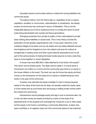 Causalism leaves communities without a method for turning liabilities into
community equity.
Throughout history, from the Stone Age on, regardless of war or peace,
capitalism, socialism or communism, nationalization or privatization, the steady
erosion of community has continued in favour of Globalism. This is not the
implacable playing out of some mysterious force it is simply the result of social
costs being downloaded onto society and future generations.
Changing ownership from private to public or from nationalized to private
does nothing about liabilities or social costs. This is why history records the
production of ever-greater organizational units. It may seem natural to us for
scattered villages to be taken over by city states and city states defeated and put
into kingdoms and for kingdoms to turn into nations and even for nations to
amalgamate in trading zones and other supra-national associations but it is all
part of the same process of making the lower levels assume so many costs they
have to come together or vanish altogether.
A house may have $80,000 in debt attached to it but what is the equity?
The owner cannot dictate equity. The state cannot create it. If a bank lends a
homeowner one million on a home and the community says there is no equity in
the house inflation is the result. The bank can say the home has equity and lend
money to the homeowner on this basis but no equity is created because none
exists in the eyes of the community.
A banker may estimate the equity available if a loan is being prepared
based on the value of the home but he does not actually create the equity value,
it is the market and as such those who are buying or selling similar homes within
the context of a community.
Homeowners cannot package equity and sign it over to someone else. He
or she can take money (an asset) provided by a bank on the basis of an
appraisal done on the property and exchange this money for a car or other asset
but the equity in the home is something a community determines. A place may
seem worthless or of negative value but if the community deems it has historical
377
 