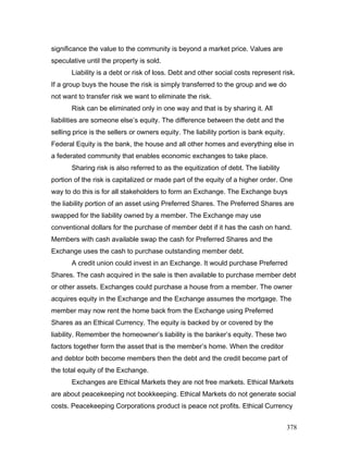 significance the value to the community is beyond a market price. Values are
speculative until the property is sold.
Liability is a debt or risk of loss. Debt and other social costs represent risk.
If a group buys the house the risk is simply transferred to the group and we do
not want to transfer risk we want to eliminate the risk.
Risk can be eliminated only in one way and that is by sharing it. All
liabilities are someone else’s equity. The difference between the debt and the
selling price is the sellers or owners equity. The liability portion is bank equity.
Federal Equity is the bank, the house and all other homes and everything else in
a federated community that enables economic exchanges to take place.
Sharing risk is also referred to as the equitization of debt. The liability
portion of the risk is capitalized or made part of the equity of a higher order. One
way to do this is for all stakeholders to form an Exchange. The Exchange buys
the liability portion of an asset using Preferred Shares. The Preferred Shares are
swapped for the liability owned by a member. The Exchange may use
conventional dollars for the purchase of member debt if it has the cash on hand.
Members with cash available swap the cash for Preferred Shares and the
Exchange uses the cash to purchase outstanding member debt.
A credit union could invest in an Exchange. It would purchase Preferred
Shares. The cash acquired in the sale is then available to purchase member debt
or other assets. Exchanges could purchase a house from a member. The owner
acquires equity in the Exchange and the Exchange assumes the mortgage. The
member may now rent the home back from the Exchange using Preferred
Shares as an Ethical Currency. The equity is backed by or covered by the
liability. Remember the homeowner’s liability is the banker’s equity. These two
factors together form the asset that is the member’s home. When the creditor
and debtor both become members then the debt and the credit become part of
the total equity of the Exchange.
Exchanges are Ethical Markets they are not free markets. Ethical Markets
are about peacekeeping not bookkeeping. Ethical Markets do not generate social
costs. Peacekeeping Corporations product is peace not profits. Ethical Currency
378
 