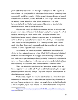 produced that no one wanted and this might have happened at the expense of
the taxpayer. The changeover from making automotive seats to shoes may have
and probably would have resulted in higher property taxes and losses all around.
Nationalization centralizes power in the hands of a few people but in the end this
serves only to take power from a few private hands to put it into a few
bureaucratic hands and the bureaucracy cannot be relied on to make better
choices than those made by private individuals.
If bureaucrats cannot be relied on to make the best use of our resources,
private owners make mistakes similar to those made by Communists. The effects
however are usually on a more limited scale. Losing the number of jobs
Bracebridge has lost recently reduces the amount spent on products and
services. This may cause other businesses to close. Fields, in business since
1948, closed its Bracebridge store in 2012. This may not have been a direct
result of the Dura closure but it suggests Bracebridge is not the only town that
does not or cannot support its local businesses.
Upon hearing that the last independent bookseller in Bracebridge was
closing its doors a bookstore owner writes: ‘What I think is interesting is that both
Huntsville and Bracebridge are much bigger towns than Parry Sound and yet
they could not support their independent bookstores. Those towns must have the
same sort of summer business from tourists and summer residents that we have
here. What they must not have is the customers I have – Parry Sounders!’
10
Many towns including Bracebridge have a buy local program. How well
these programs work is hard to tell. People on a limited income buy the cheaper
product regardless of country of origin. Only when the prices are comparable do
other factors come into play.
The buy local program also requires local business to participate. If local
businesses do not invest in the local economy the buy local program serves no
purpose. A dynamic economy is a closed economy in the sense that the planet is
a closed biosphere, inputs equal outputs. The output of one sector or organism
10
http://www.cottagecountrynow.ca/opinion/article/1531505--a-sign-of-the-times-not-in-parry-
sound Charlotte Stein
38
 