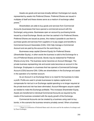 Assets are goods and services broadly defined. Exchanges turn equity
represented by assets into Preferred Shares. Preferred Shares are issued in
multiples of itself and these shares serve as a medium of exchange called
prares.
73
Shareholders are able to buy goods and services from Commercial
Accounts (businesses that have opened a commercial account with the
Exchange) using prares. Businesses open an account by purchasing bonds
issued by a local Exchange. Bonds can then be cashed in for Preferred Shares.
Preferred Shares are issued as prares, this makes it possible to use them to
purchase goods and services from suppliers or to pay wages and benefits to
Commercial Account Associates (CAA). CAA help manage a Commercial
Account and are paid by the account for the work they do.
Businesses swap capital (Owners Equity) for Preferred Shares
(Shareholder Equity), in other words the business is sold to the Exchange for a
mix of Preferred Shares and bonds. Bonds may be redeemed for Preferred
Shares at any time. The business owner becomes an Account Manager. The
private business representing risk and social costs becomes an account in the
Exchange. Employees in a business that has opened a Commercial Exchange
Account (CEA) become CAA. CAAs are shareholders in the Exchange and assist
in the operation of a member account.
As an Account in an Exchange there is no need for the business to make
a profit. Profits are used in private businesses to replace capital and to
compensate for risk but in an Exchange capital spending is no longer required at
the private level and risk has been eliminated. Account Managers acquire capital
as needed to make the Exchange profitable. This increases Shareholder Equity.
Assets are transferred to individual Commercial Accounts as required by the
needs of the business consistent with the equity growth of the Exchange.
Commercial Accounts can be created by a business using cash to buy
bonds, in this scenario the business remains privately owned. When a business
73
Prares is a contraction of Preferred Shares and is the term used for the medium of exchange used
by Peace Exchanges.
380
 