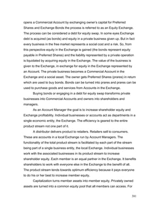 opens a Commercial Account by exchanging owner’s capital for Preferred
Shares and Exchange Bonds the process is referred to as an Equity Exchange.
The process can be considered a debt for equity swap. In some eyes Exchange
debt is acquired (as bonds) and equity in a private business given up. But in fact
every business in the free market represents a social cost and a risk. So, from
this perspective equity in the Exchange is gained (the bonds represent equity
payable in Preferred Shares) and the liability represented by a private operation
is liquidated by acquiring equity in the Exchange. The value of the business is
given to the Exchange, in exchange for equity in the Exchange represented by
an Account. The private business becomes a Commercial Account in the
Exchange and a social asset. The owner gets Preferred Shares (prares) in return
which are used to buy bonds. Bonds can be turned into prares and prares can be
used to purchase goods and services from Accounts in the Exchange.
Buying bonds or engaging in a debt for equity swap transforms private
businesses into Commercial Accounts and owners into shareholders and
managers.
As an Account Manager the goal is to increase shareholder equity and
Exchange profitability. Individual businesses or accounts act as departments in a
single economic entity, the Exchange. The efficiency is geared to the entire
product stream not one part of it.
A distributor delivers product to retailers. Retailers sell to consumers.
These are accounts in a local Exchange run by Account Managers. The
functionality of the total product stream is facilitated by each part of the stream
being part of a single business entity, the local Exchange. Individual businesses
work with the associated businesses in its product stream to increase
shareholder equity. Each member is an equal partner in the Exchange. It benefits
shareholders to work with everyone else in the Exchange to the benefit of all.
The product stream tends towards optimum efficiency because it pays everyone
to do his or her best to increase member equity.
Capitalization turns member assets into member equity. Privately owned
assets are turned into a common equity pool that all members can access. For
381
 