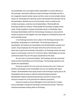 one shareholder to try and exploit another shareholder is to lower efficiency in
the Exchange. Harming the efficiency lowers Exchange functionality and this in
turn negatively impacts member equity and this is never an economically rational
thing to do. Exchanges thus eliminate social costs because they eliminate risk for
all shareholders. Benefits accrue to the Exchange, which is owned by the
member businesses, customers and all stakeholders. What benefits the
Exchange benefits its members. What benefits the Exchange increases owner
equity. Working together increases shareholder equity or shareholder value.
Exchange Shareholders profit from the Exchange increasing in value and this
requires everyone to work together; the more people try to freeload the lower will
be the benefits earned.
In an Exchange everyone owns a share in the Exchange everyone who
participates, participates as a shareholder. The Exchange employs all
shareholders. All members are shareholders and all shareholders members and
owners. Every employee owns the place where they work and every owner
works and is paid by the Exchange. Ownership in an Exchange means one owns
equity in an Exchange in the form of a Common Share. Shareholders do not own
commercial assets they own the equity represented by the asset.
No one owns a commercial building. The Exchange owns all commercial
assets and the shareholders own the Exchange. The Exchange operates to the
benefit of its shareholders.
Everyone is paid for his or her work and everyone has a job. It does not
benefit an Exchange to have shareholders who are not assisting with equity
creation. All shareholders have equal access to the Exchange’s equity pool so all
shareholders look for ways to make the whole Exchange productive.
Specialization happens spontaneously because everyone is trying to help
everyone increase his or her personal and collective productivity.
Everyone is paid by Account Managers for the work they do in prares.
Account Managers manage the Exchange’s Commercial Accounts. These are
individual businesses working within an Exchange.
382
 