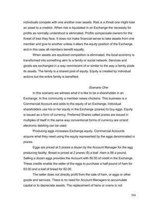 individuals compete with one another over assets. Risk is a threat one might lose
an asset to a creditor. When risk is liquidated in an Exchange the necessity for
profits as normally understood is eliminated. Profits compensate owners for the
threat of loss they face. It does not make financial sense to take assets from one
member and give to another unless it alters the equity position of the Exchange
and in this case all members benefit equally.
When assets are equitized competition is eliminated, the local economy is
transformed into something akin to a family or social network. Services and
goods are exchanged in a way reminiscent of or similar to the way a family pools
its assets. The family is a shared pool of equity. Equity is created by individual
actions but the entire family is benefited.
Scenario One
In this scenario we witness what it is like to be a shareholder in an
Exchange. In this community a member raises chickens. This business is a
Commercial Account and adds to the equity of an Exchange. Individual
shareholders use his or her equity in the Exchange (prares) to buy eggs. Equity
is issued as a form of currency. Preferred Shares called prares are issued in
multiples of itself in the same way conventional forms of currency are or/and
electronic debiting can be used.
Producing eggs increases Exchange equity. Commercial Accounts
acquire what they need using the equity represented by the eggs denominated in
prares.
Eggs are priced at 5 prares a dozen by the Account Manager for the egg
producing facility. Bread is priced at 2 prares (δ) a loaf. Ham is δ6 a pound.
Selling a dozen eggs provides the Account with δ5.00 of credit in the Exchange.
These credits enable the seller of the eggs to purchase a half-pound of ham for
δ3.00 and a loaf of bread for δ2.00.
The seller does not directly profit from the sale of ham, or eggs or other
goods and services. There is no need for Account Managers to accumulate
capital or to depreciate assets. The replacement of hens or ovens is not
384
 