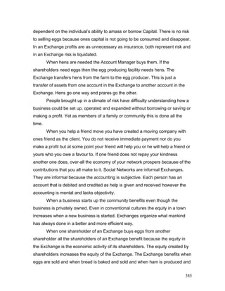 dependent on the individual’s ability to amass or borrow Capital. There is no risk
to selling eggs because ones capital is not going to be consumed and disappear.
In an Exchange profits are as unnecessary as insurance, both represent risk and
in an Exchange risk is liquidated.
When hens are needed the Account Manager buys them. If the
shareholders need eggs then the egg producing facility needs hens. The
Exchange transfers hens from the farm to the egg producer. This is just a
transfer of assets from one account in the Exchange to another account in the
Exchange. Hens go one way and prares go the other.
People brought up in a climate of risk have difficulty understanding how a
business could be set up, operated and expanded without borrowing or saving or
making a profit. Yet as members of a family or community this is done all the
time.
When you help a friend move you have created a moving company with
ones friend as the client. You do not receive immediate payment nor do you
make a profit but at some point your friend will help you or he will help a friend or
yours who you owe a favour to. If one friend does not repay your kindness
another one does, over-all the economy of your network prospers because of the
contributions that you all make to it. Social Networks are informal Exchanges.
They are informal because the accounting is subjective. Each person has an
account that is debited and credited as help is given and received however the
accounting is mental and lacks objectivity.
When a business starts up the community benefits even though the
business is privately owned. Even in conventional cultures the equity in a town
increases when a new business is started. Exchanges organize what mankind
has always done in a better and more efficient way.
When one shareholder of an Exchange buys eggs from another
shareholder all the shareholders of an Exchange benefit because the equity in
the Exchange is the economic activity of its shareholders. The equity created by
shareholders increases the equity of the Exchange. The Exchange benefits when
eggs are sold and when bread is baked and sold and when ham is produced and
385
 
