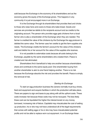 sold because the Exchange is the economy of its shareholders and as the
economy grows the equity of the Exchange grows. This happens in any
community it is just encouraged more in an Exchange.
It is the Exchange through its shareholders that provides feed and chicks
to those who raise hens and ovens to those who bake bread. Goods and
services are provided as debits to the recipients account and as credits to the
originating account. The person who provides eggs gets chickens from a local
farmer who is also a shareholder of the Exchange when they are needed. The
farmer is credited the value of the chickens by the Exchange the egg producer is
debited the same value. The farmer uses her credits to get the farm supplies she
needs. The Exchange credits the farmer’s account for the value of the chickens
sold and debits his or her account for the value of the supplies she receives.
It is not possible to externalize costs because all costs belong to the
Exchange, payable by the same shareholders who created them. Peace is
created and risk eliminated.
Shareholders find it beneficial to help one another because shareholders
share and contribute to the same equity pool. One shareholder buying from
another shareholder is akin to one friend helping another. There is no risk
because the Exchange absorbs the risk and provides the benefit. Peace is simply
the removal of risk.
Starting An Exchange
To start an egg production business the owners normally must buy chicks,
feed and equipment and acquire facilities in which the production will take place.
There are papers to sign and taxes to pay along with all the upfront costs. These
costs increase risk because these costs may not be recouped. The less likely
these cost can be liquidated the higher the interest levied on any money
borrowed, increasing risk of failure. Capitalist may miscalculate the cost of setting
up production, he or she may not have understood all of the legal requirements
that comes with selling eggs or he or she may have miscalculated potential
profits and not be able to replace worn out equipment. In an Exchange these
386
 
