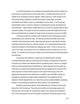 In Conflict Economics an exchange may benefit Sam and harm Sally and
the economy could be also hit with social costs. In Conflict Economics the net
benefit of an exchange could be negative. Sally could buy 1,000 chickens and
they all die before adulthood. Conflict Economics makes Sam and Sally
combatants each fights to gain an advantage over the other. In an Exchange
shareholders share a common interest in increasing the equity represented by
the Exchange. 1,000 chickens might still die but it would not impact Sally the loss
would be shared. The peace of the rest would be shared with Sally and the risk
that would otherwise be created no longer exists to become a source of conflict.
A family provides its members with what they need. Exchanges provide
shareholders with what they need. The family qua family benefits when each
member of the family does what it does best and gives to each family member
what they need to function as a family member. It is a dysfunctional family that
prevents members of the family from helping each other. There is and can be
some ‘from each according to his or her abilities to each according to his or her
needs ‘ in a family but an economy needs a more formal way to exchange goods
and services.
A business that transfers a desk from one department to another
increases efficiency without increasing risk; the desk is transferred to make the
business as a whole more efficient without increasing costs. There is no danger
that the receiving department will default on a desk payment and the seller go
bankrupt as a result of the default because the two departments are part of the
same economic entity and the equity of one is part of the equity of all. The
department that gives up the desk sees or ought to see a benefit in giving up
something underused to make another department more effective for the
objective of both departments is to make the business itself profitable. Equitizing
assets in an Exchange produces the same dynamic for shareholders.
Builders, equipment makers, chick hatcheries etc. all have Commercial
Accounts in the Exchange. They help one another and exchange goods and
services with one another to increase the equity of all. Assets are transferred
from one Commercial Account to another according to where the asset can be
388
 