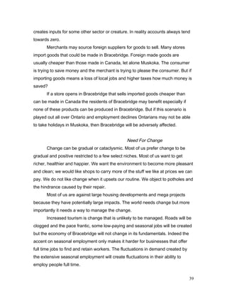 creates inputs for some other sector or creature. In reality accounts always tend
towards zero.
Merchants may source foreign suppliers for goods to sell. Many stores
import goods that could be made in Bracebridge. Foreign made goods are
usually cheaper than those made in Canada, let alone Muskoka. The consumer
is trying to save money and the merchant is trying to please the consumer. But if
importing goods means a loss of local jobs and higher taxes how much money is
saved?
If a store opens in Bracebridge that sells imported goods cheaper than
can be made in Canada the residents of Bracebridge may benefit especially if
none of these products can be produced in Bracebridge. But if this scenario is
played out all over Ontario and employment declines Ontarians may not be able
to take holidays in Muskoka, then Bracebridge will be adversely affected.
Need For Change
Change can be gradual or cataclysmic. Most of us prefer change to be
gradual and positive restricted to a few select niches. Most of us want to get
richer, healthier and happier. We want the environment to become more pleasant
and clean; we would like shops to carry more of the stuff we like at prices we can
pay. We do not like change when it upsets our routine. We object to potholes and
the hindrance caused by their repair.
Most of us are against large housing developments and mega projects
because they have potentially large impacts. The world needs change but more
importantly it needs a way to manage the change.
Increased tourism is change that is unlikely to be managed. Roads will be
clogged and the pace frantic, some low-paying and seasonal jobs will be created
but the economy of Bracebridge will not change in its fundamentals. Indeed the
accent on seasonal employment only makes it harder for businesses that offer
full time jobs to find and retain workers. The fluctuations in demand created by
the extensive seasonal employment will create fluctuations in their ability to
employ people full time.
39
 