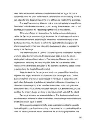 need them because this creates more value than to not sell eggs. No one is
concerned about the credit worthiness of a shareholder because taking assets is
just a transfer and does not impact the over-all financial health of the Exchange.
The way Peacekeeping Missions look at economic activity is very different
from how Conflict Economists see economic activity. Peacekeepers need to shift
their focus wholesale if the Peacekeeping Mission is to make sense.
If the price of eggs is inadequate or the facility continues to increase
debits the Exchange buys more eggs, increases the price of eggs or transfers
some assets elsewhere, depending on what would increase the equity of the
Exchange the most. The facility is part of the equity of the Exchange and all
shareholders find it in their best interest to do whatever it takes to increase the
equity of the Exchange.
The difference is that in Conflict Missions suppliers and creditors would be
worrying about their investments. Investors would begin to look for an exit
strategy before they suffered a loss. In Peacekeeping Missions suppliers and
buyers would be looking for a way to power down the operation to a more
realistic level with the least disruption to the economy. By sharing peace conflict
is avoided and the threat of loss eliminated.
If one thinks of the Exchange as a family or a group of friends working
together on a project it is easier to understand how Exchanges work. Conflict
Economists think of a market as composed of individuals in competition with
each other. But people stranded on an island cannot tolerate competition. In a
closed economy the group is not benefited if one or two individuals gain more
than anyone else. If 70% of the population work and 10% benefit while 20% are
destitute the ones in charge are likely to be metaphorically voted off the island.
Exchange accounts are always in balance. The debit accounts of some
equal the credit accounts of other shareholders. Debits always match credits and
credits are always equal to debits.
If the accounting department of a large corporation decides to separate
the tracking of income from the recording of expenses the income tracking office
does not have to purchase what it needs from the accounting department. The
390
 
