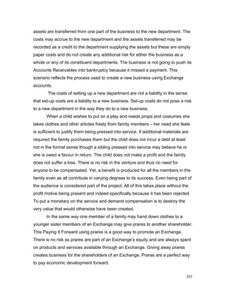 assets are transferred from one part of the business to the new department. The
costs may accrue to the new department and the assets transferred may be
recorded as a credit to the department supplying the assets but these are simply
paper costs and do not create any additional risk for either the business as a
whole or any of its constituent departments. The business is not going to push its
Accounts Receivables into bankruptcy because it missed a payment. This
scenario reflects the process used to create a new business using Exchange
accounts.
The costs of setting up a new department are not a liability in the sense
that set-up costs are a liability to a new business. Set-up costs do not pose a risk
to a new department in the way they do to a new business.
When a child wishes to put on a play and needs props and costumes she
takes clothes and other articles freely from family members – her need she feels
is sufficient to justify them being pressed into service. If additional materials are
required the family purchases them but the child does not incur a debt at least
not in the formal sense though a sibling pressed into service may believe he or
she is owed a favour in return. The child does not make a profit and the family
does not suffer a loss. There is no risk in the venture and thus no need for
anyone to be compensated. Yet, a benefit is produced for all the members in the
family even as all contribute in varying degrees to its success. Even being part of
the audience is considered part of the project. All of this takes place without the
profit motive being present and indeed specifically because it has been rejected.
To put a monetary on the service and demand compensation is to destroy the
very value that would otherwise have been created.
In the same way one member of a family may hand down clothes to a
younger sister members of an Exchange may give prares to another shareholder.
This Paying It Forward using prares is a good way to promote an Exchange.
There is no risk as prares are part of an Exchange’s equity and are always spent
on products and services available through an Exchange. Giving away prares
creates business for the shareholders of an Exchange. Prares are a perfect way
to pay economic development forward.
391
 